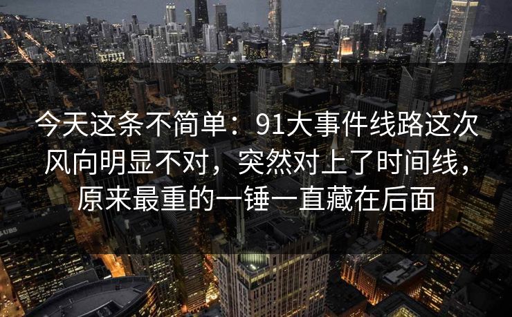今天这条不简单：91大事件线路这次风向明显不对，突然对上了时间线，原来最重的一锤一直藏在后面