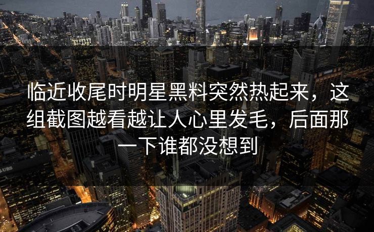 临近收尾时明星黑料突然热起来,这组截图越看越让人心里发毛,后面那一下谁都没想到 临近收尾时明星黑料突然热起来,这组截图越看越让人心里发毛,后面那一下谁都没想到
